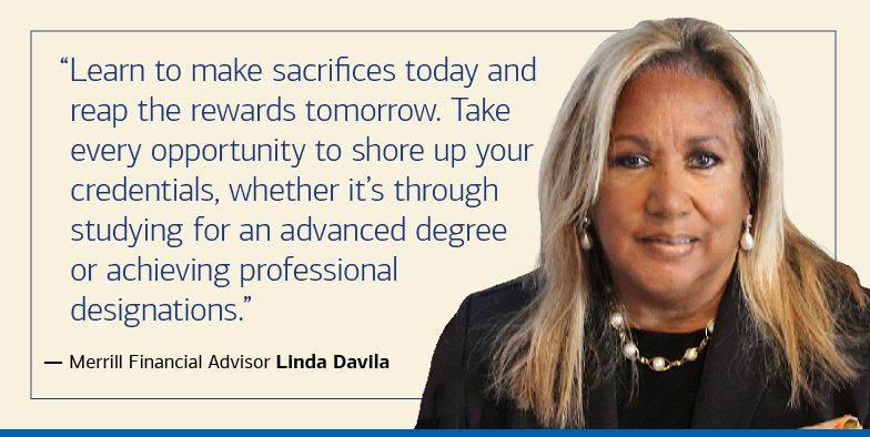  “Learn to make sacrifices today and reap the rewards tomorrow. Take every opportunity to shore up your credentials, whether it’s through studying for an advanced degree or achieving professional designations.” — Merrill Financial Advisor Linda Davila
