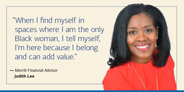 “When I find myself in spaces where I am the only Black woman, I tell myself, I’m here because I belong and can add value.” — Merrill Financial Advisor Judith Lee
