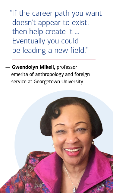 “If the career path you want doesn’t appear to exist, then help create it ... Eventually you could be leading a new field.” — Gwendolyn Mikell, professor emerita of anthropology and foreign service at Georgetown University