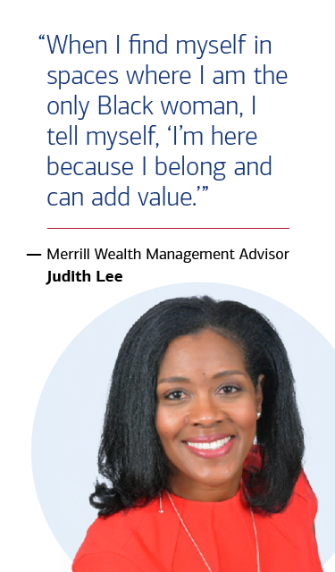 “When I find myself in spaces where I am the only Black woman, I tell myself, ‘I’m here because I belong and can add value.’” — Merrill Wealth Management Advisor Judith Lee