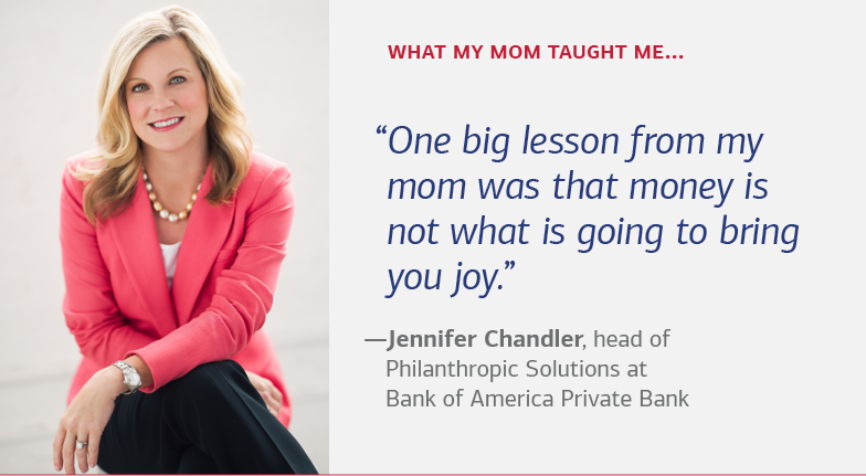 What my mom taught me… “One big lesson from my mom was that money is not what is going to bring you joy.” — Jennifer Chandler, head of Philanthropic Solutions at Bank of America Private Bank