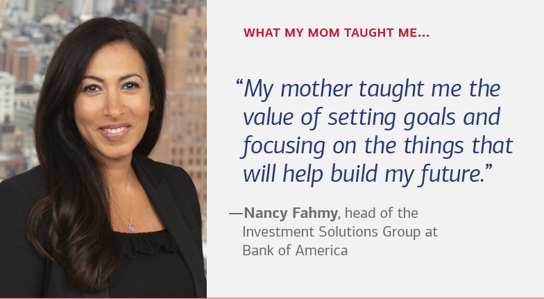 What my mom taught me… “My mother taught me the value of setting goals and focusing on the things that will help build my future.” —Nancy Fahmy, head of the Investment Solutions Group at Bank of America