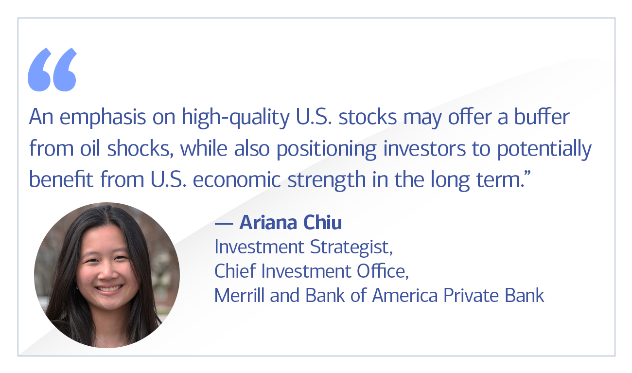 Ariana Chiu, investment strategist, Chief Investment Office, Merrill and Bank of America Private Bank quote “An emphasis on high-quality U.S. stocks may offer protection from oil shocks, while also positioning investors to benefit from U.S. economic strength in the long term.”